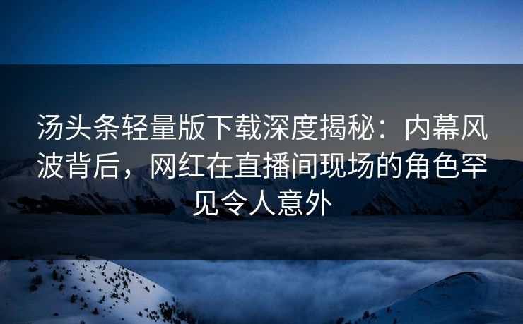 汤头条轻量版下载深度揭秘：内幕风波背后，网红在直播间现场的角色罕见令人意外