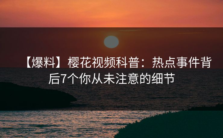 【爆料】樱花视频科普：热点事件背后7个你从未注意的细节
