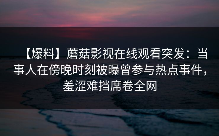 【爆料】蘑菇影视在线观看突发：当事人在傍晚时刻被曝曾参与热点事件，羞涩难挡席卷全网