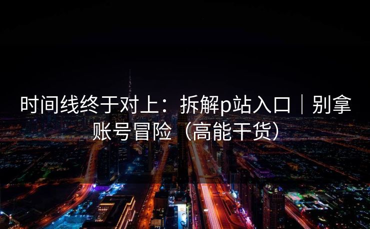时间线终于对上：拆解p站入口｜别拿账号冒险（高能干货）