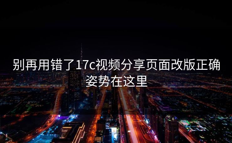 别再用错了17c视频分享页面改版正确姿势在这里