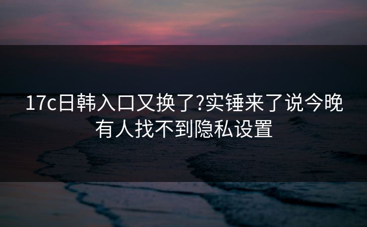 17c日韩入口又换了?实锤来了说今晚有人找不到隐私设置