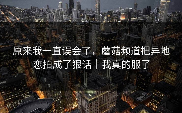 原来我一直误会了，蘑菇频道把异地恋拍成了狠话｜我真的服了