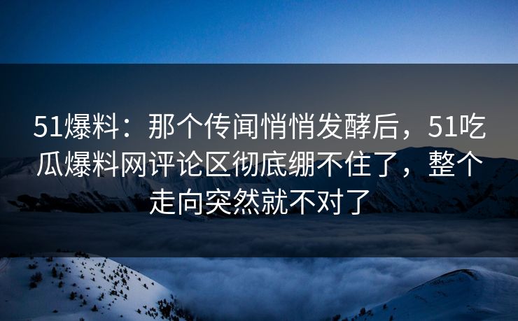 51爆料：那个传闻悄悄发酵后，51吃瓜爆料网评论区彻底绷不住了，整个走向突然就不对了