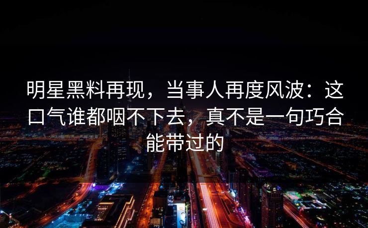 明星黑料再现,当事人再度风波:这口气谁都咽不下去,真不是一句巧合能带过的 明星黑料再现,当事人再度风波:这口气谁都咽不下去,真不是一句巧合能带过的